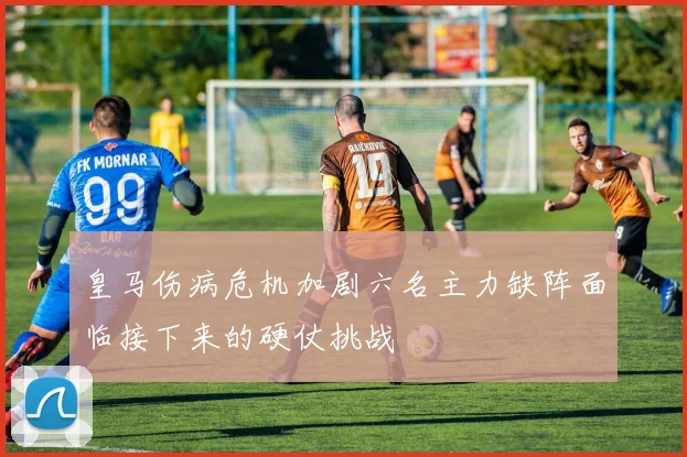 皇马伤病危机加剧六名主力缺阵面临接下来的硬仗挑战