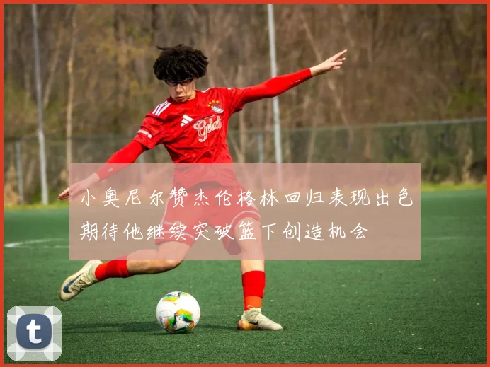 小奥尼尔赞杰伦格林回归表现出色期待他继续突破篮下创造机会