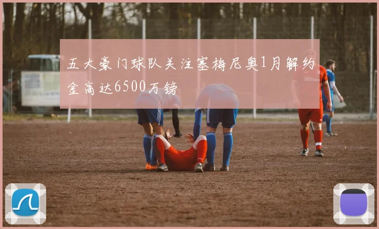 五大豪门球队关注塞梅尼奥1月解约金高达6500万镑