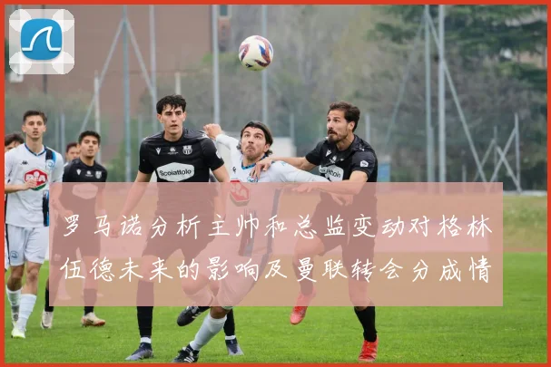 罗马诺分析主帅和总监变动对格林伍德未来的影响及曼联转会分成情况