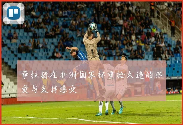 萨拉赫在非洲国家杯重拾久违的热爱与支持感受