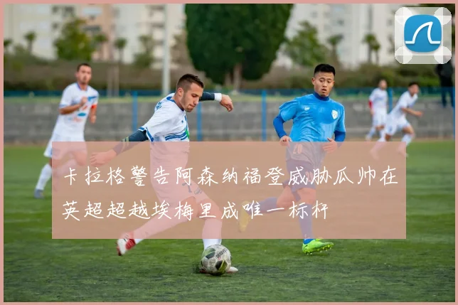 卡拉格警告阿森纳福登威胁瓜帅在英超超越埃梅里成唯一标杆