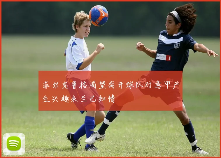 菲尔克鲁格渴望离开球队对意甲产生兴趣米兰已知情