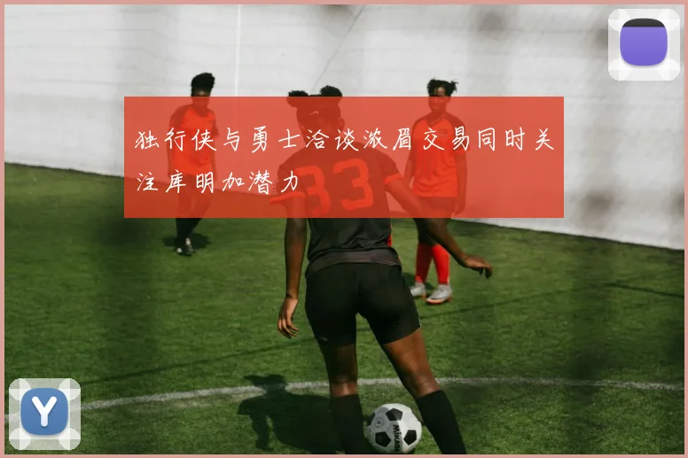 独行侠与勇士洽谈浓眉交易同时关注库明加潜力