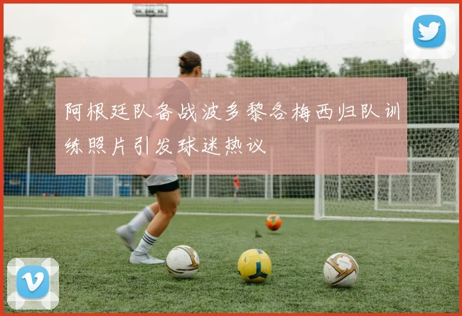 阿根廷队备战波多黎各梅西归队训练照片引发球迷热议