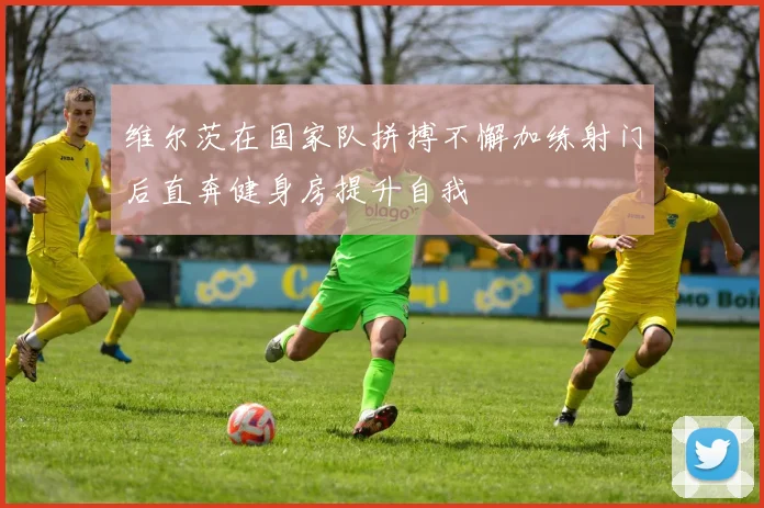 维尔茨在国家队拼搏不懈加练射门后直奔健身房提升自我