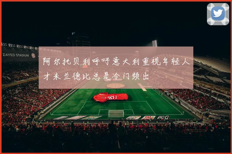 阿尔托贝利呼吁意大利重视年轻人才米兰德比总是冷门频出