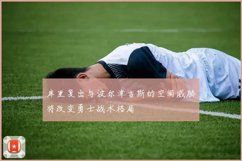 库里复出与波尔津吉斯的空间威胁将改变勇士战术格局