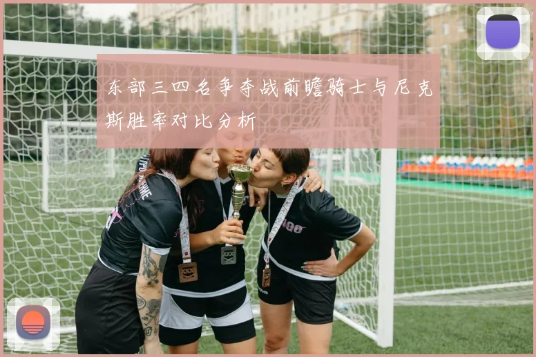 东部三四名争夺战前瞻骑士与尼克斯胜率对比分析