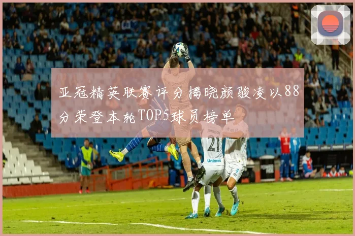 亚冠精英联赛评分揭晓颜骏凌以88分荣登本轮TOP5球员榜单