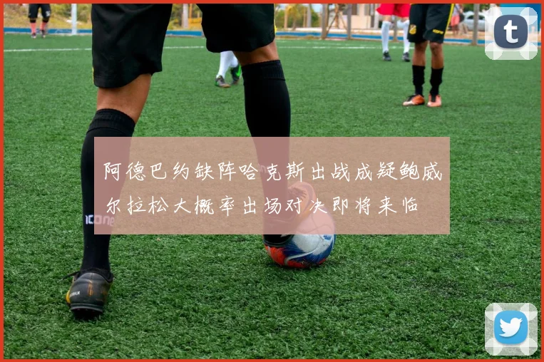 阿德巴约缺阵哈克斯出战成疑鲍威尔拉松大概率出场对决即将来临