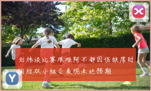 刘炜谈比赛艰难阿不都因伤缺席时间短双小组合表现未达预期